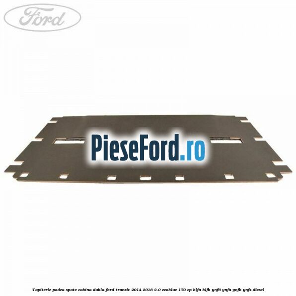 Tapiterie podea spate cabina dubla Ford Transit 2014-2018 2.0 EcoBlue 170 cp BLFA, BLFB, YNF6, YNFA, YNFB, YNFS diesel