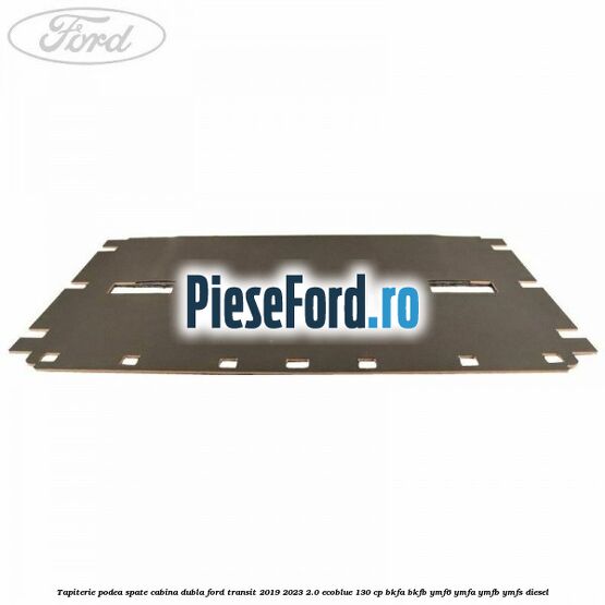 Tapiterie podea spate cabina dubla Ford Transit 2019-2023 2.0 EcoBlue 130 cp BKFA, BKFB, YMF6, YMFA, YMFB, YMFS diesel