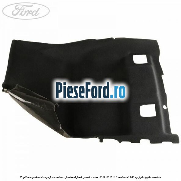 Tapiterie podea stanga fata culoare fairland Ford Grand C-Max 2011-2015 1.6 EcoBoost 150 cp Tapiterie podea stanga fata culoare fairland Ford Grand C-Max 2011-2015 1.6 EcoBoost 150 cp JQDA, JQDB benzina