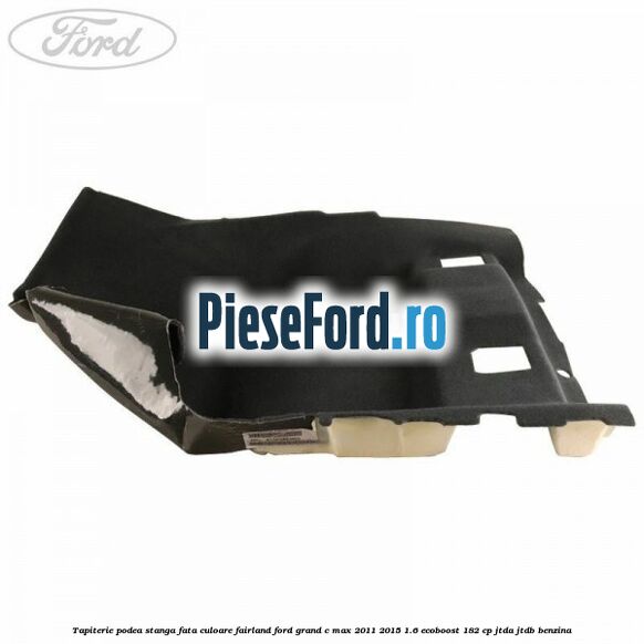 Tapiterie podea stanga fata culoare fairland Ford Grand C-Max 2011-2015 1.6 EcoBoost 182 cp JTDA, JTDB benzina