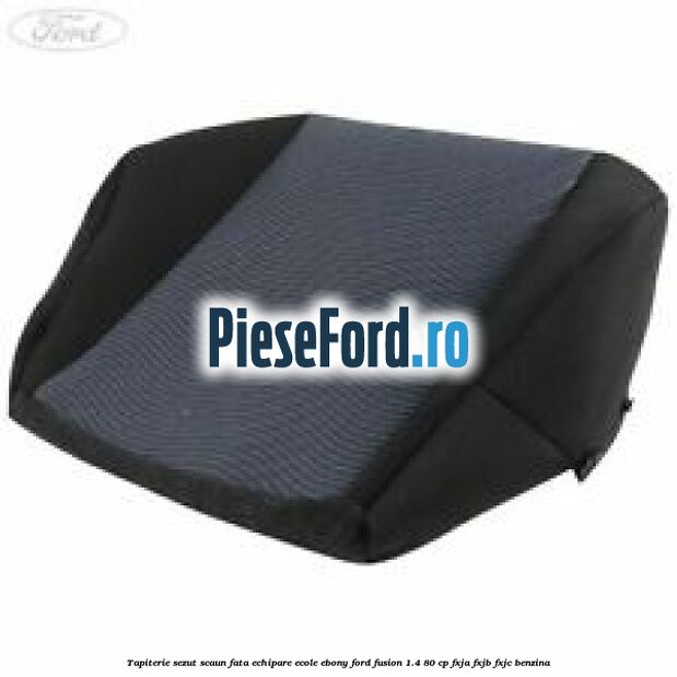 Tapiterie sezut scaun fata echipare ecole ebony Ford Fusion 1.4 80 cp FXJA, FXJB, FXJC benzina