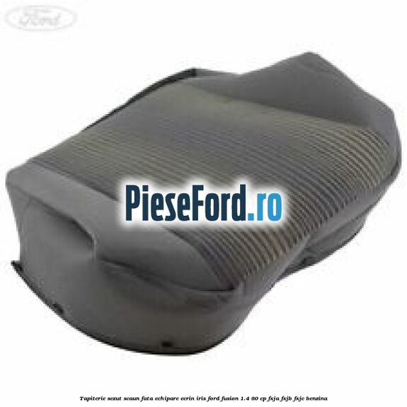 Tapiterie sezut scaun fata echipare ecrin iris Ford Fusion 1.4 80 cp FXJA, FXJB, FXJC benzina