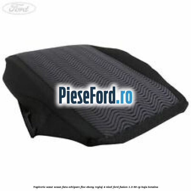 Tapiterie sezut scaun fata echipare floe ebony reglaj 4 nivel Ford Fusion 1.3 60 cp BAJA benzina