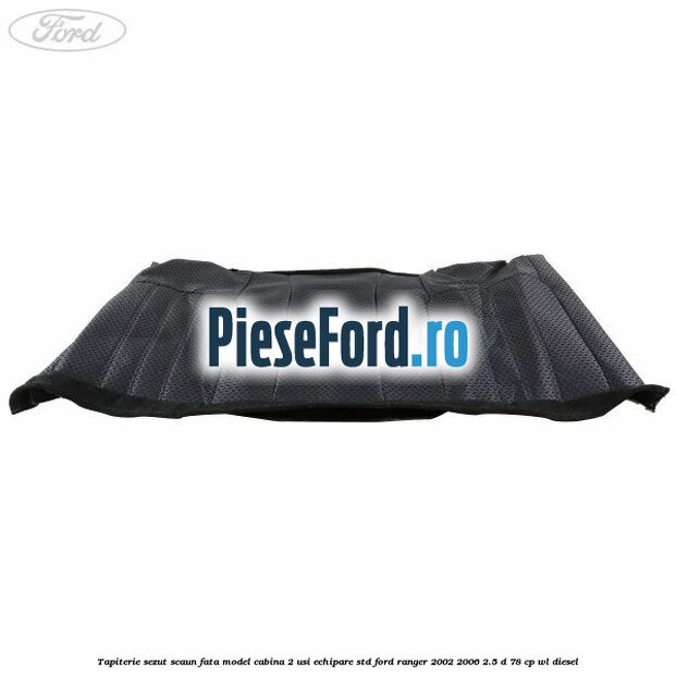 Tapiterie sezut scaun fata model cabina 2 usi echipare STD Ford Ranger 2002-2006 2.5 D 78 cp Tapiterie sezut scaun fata model cabina 2 usi echipare STD Ford Ranger 2002-2006 2.5 D 78 cp WL diesel