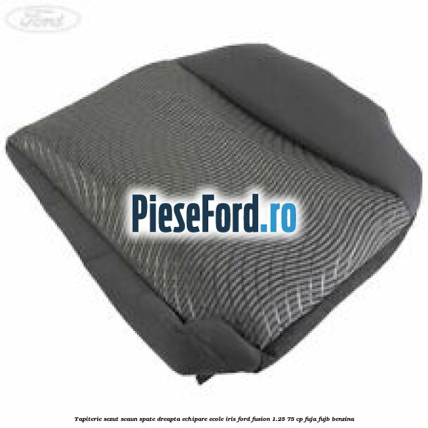Tapiterie sezut scaun spate dreapta echipare ecole iris Ford Fusion 1.25 75 cp FUJA, FUJB benzina