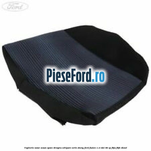 Tapiterie sezut scaun spate dreapta echipare ecrin ebony Ford Fusion 1.4 TDCi 68 cp F6JA, F6JB diesel