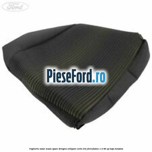 Tapiterie sezut scaun spate dreapta echipare ecrin iris Ford Fusion 1.3 60 cp BAJA benzina