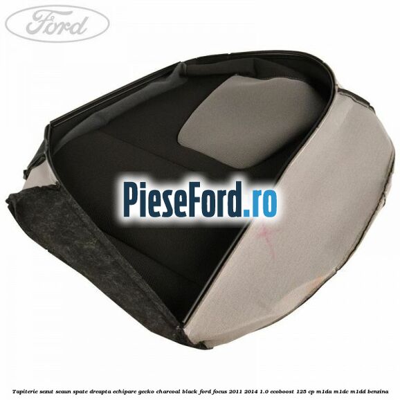 Tapiterie sezut scaun spate dreapta echipare gecko charcoal black Ford Focus 2011-2014 1.0 EcoBoost 125 cp M1DA, M1DC, M1DD benzina