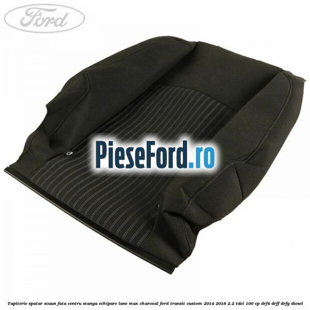 Tapiterie spatar scaun fata centru stanga echipare lane max charcoal Ford Transit Custom 2014-2018 2.2 TDCi 100 cp DRF4, DRFF, DRFG diesel