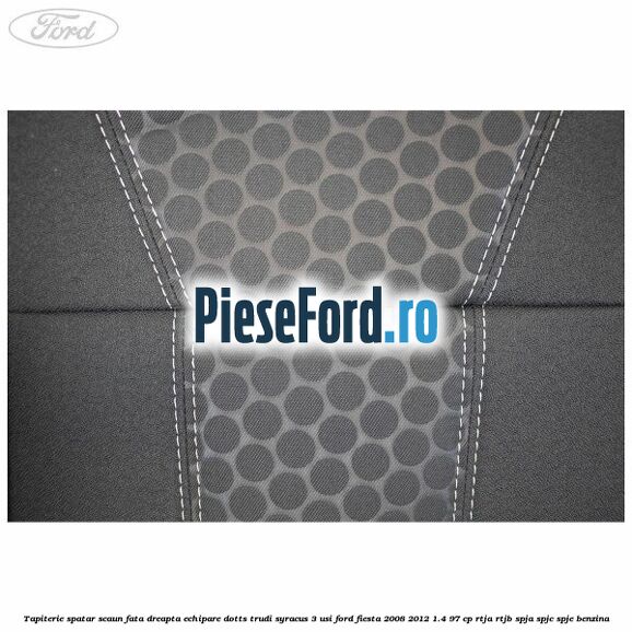 Tapiterie spatar scaun fata dreapta echipare dotts trudi syracus 3 usi Ford Fiesta 2008-2012 1.4 97 cp RTJA, RTJB, SPJA, SPJC, SPJE benzina