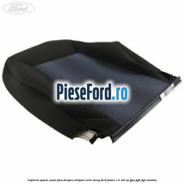 Tapiterie spatar scaun fata dreapta echipare ecrin ebony Ford Fusion 1.6 100 cp FYJA, FYJB, FYJC benzina