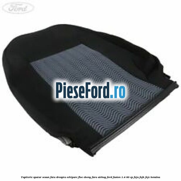 Tapiterie spatar scaun fata dreapta echipare floe ebony fara airbag Ford Fusion 1.4 80 cp FXJA, FXJB, FXJC benzina