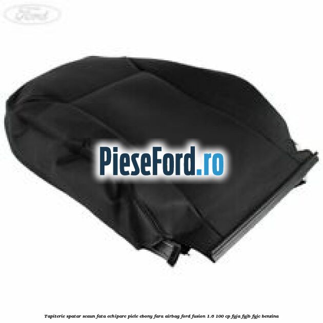 Tapiterie spatar scaun fata echipare piele ebony fara airbag Ford Fusion 1.6 100 cp FYJA, FYJB, FYJC benzina