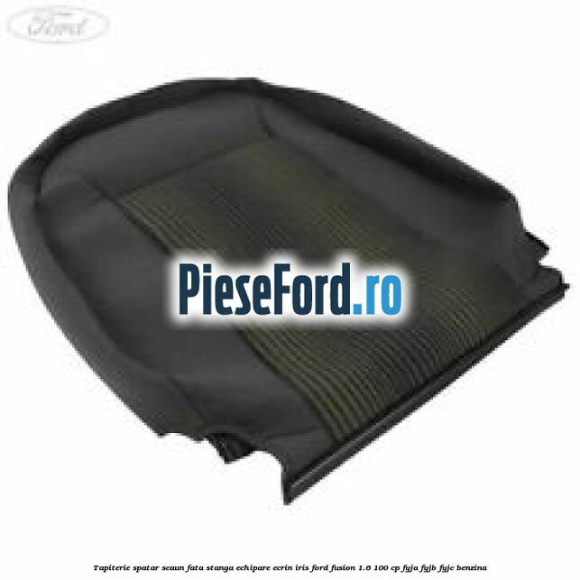 Tapiterie spatar scaun fata stanga echipare ecrin iris Ford Fusion 1.6 100 cp FYJA, FYJB, FYJC benzina