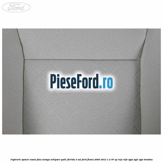 Tapiterie spatar scaun fata stanga echipare quilt florida 3 usi Ford Fiesta 2008-2012 1.4 97 cp RTJA, RTJB, SPJA, SPJC, SPJE benzina