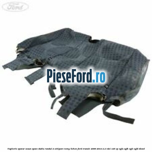 Tapiterie spatar scaun spate dublu randul 2 echipare tomy lichen Ford Transit 2006-2014 2.2 TDCi 125 cp CYFA, CYFB, CYFC, CYFD diesel