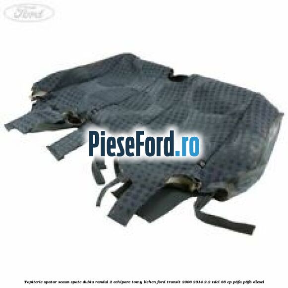 Tapiterie spatar scaun spate dublu randul 2 echipare tomy lichen Ford Transit 2006-2014 2.2 TDCi 85 cp P8FA, P8FB diesel