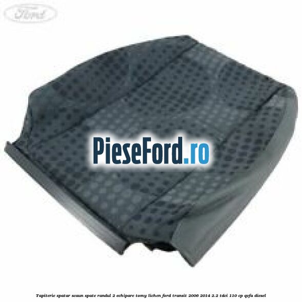 Tapiterie spatar scaun spate randul 2 echipare tomy lichen Ford Transit 2006-2014 2.2 TDCi 110 cp QVFA diesel