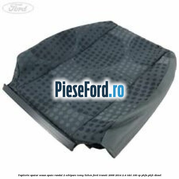Tapiterie spatar scaun spate randul 2 echipare tomy lichen Ford Transit 2006-2014 2.4 TDCi 100 cp PHFA, PHFC diesel