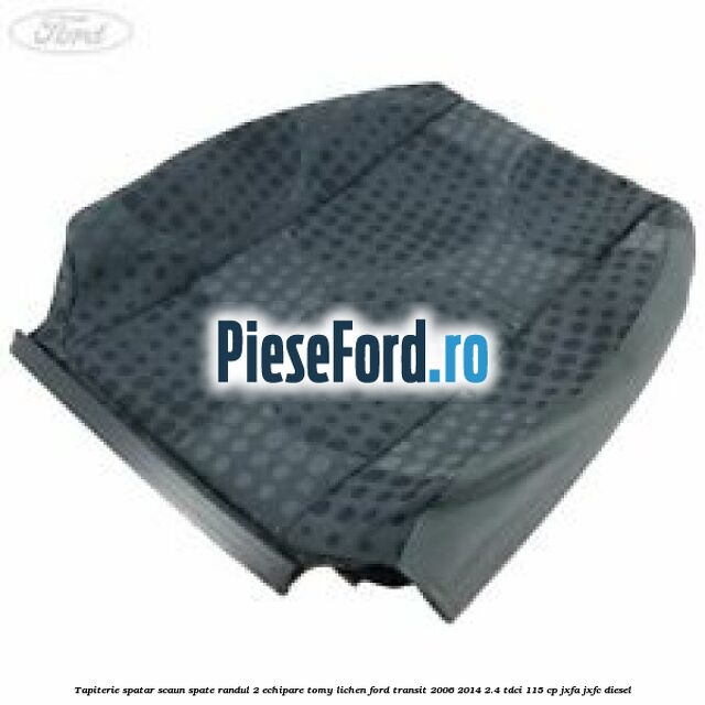 Tapiterie spatar scaun spate randul 2 echipare tomy lichen Ford Transit 2006-2014 2.4 TDCi 115 cp JXFA, JXFC diesel