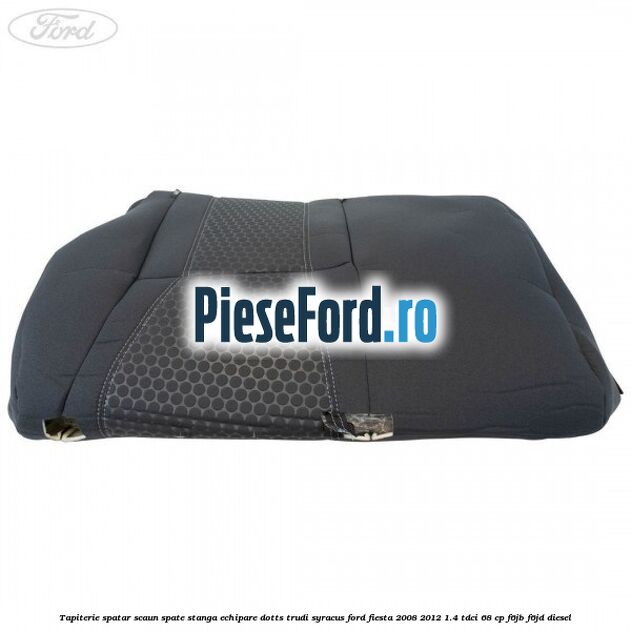Tapiterie spatar scaun spate stanga echipare dotts trudi syracus Ford Fiesta 2008-2012 1.4 TDCi 68 cp Tapiterie spatar scaun spate stanga echipare dotts trudi syracus Ford Fiesta 2008-2012 1.4 TDCi 68 cp F6JB, F6JD diesel