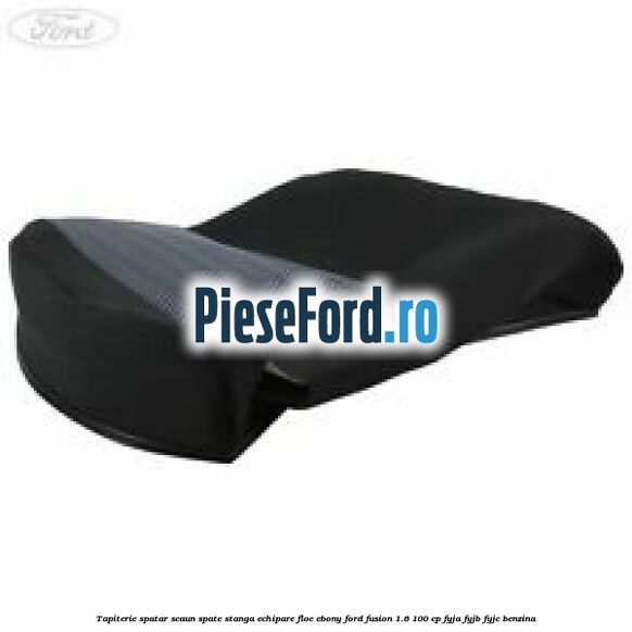 Tapiterie spatar scaun spate stanga echipare floe ebony Ford Fusion 1.6 100 cp FYJA, FYJB, FYJC benzina