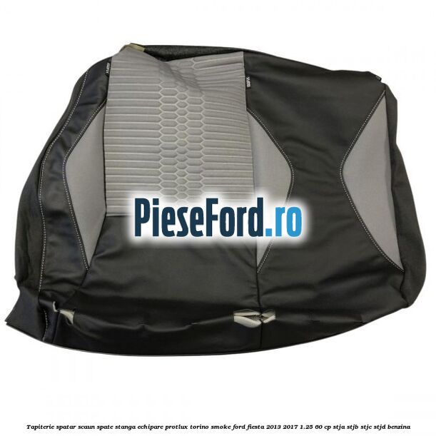 Tapiterie spatar scaun spate stanga echipare protlux torino smoke Ford Fiesta 2013-2017 1.25 60 cp STJA, STJB, STJC, STJD benzina