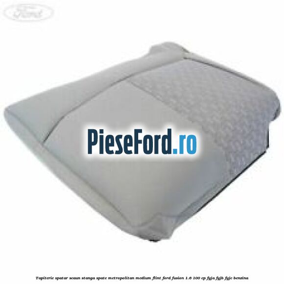 Tapiterie spatar scaun stanga spate metropolitan medium flint Ford Fusion 1.6 100 cp FYJA, FYJB, FYJC benzina