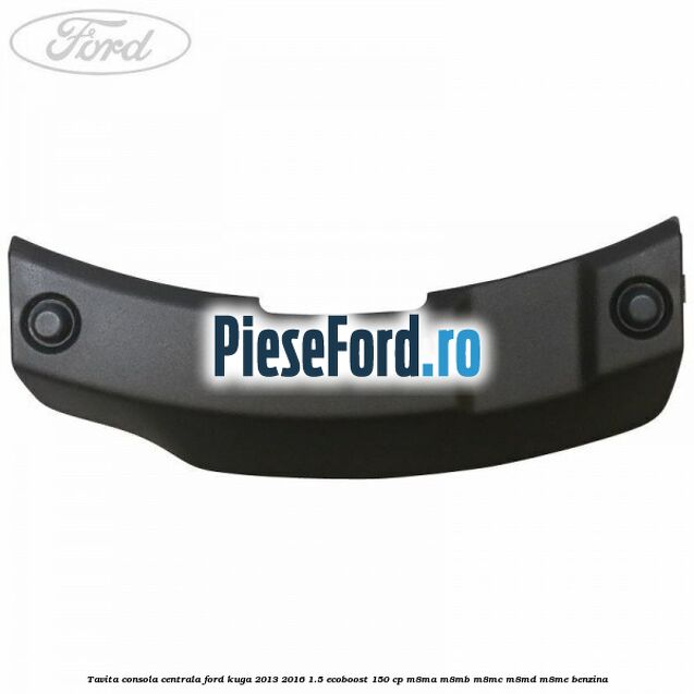 Tavita consola centrala Ford Kuga 2013-2016 1.5 EcoBoost 150 cp M8MA, M8MB, M8MC, M8MD, M8ME benzina