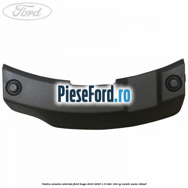Tavita consola centrala Ford Kuga 2013-2016 1.5 TDCi 120 cp XWMB, XWMC diesel