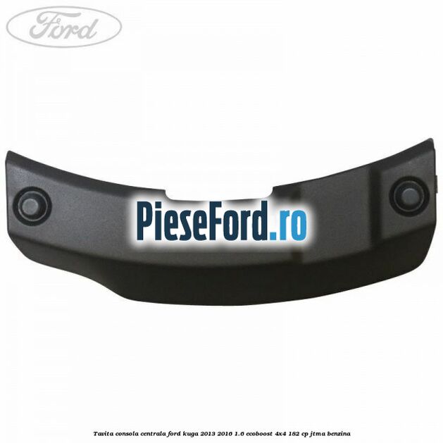 Tavita consola centrala Ford Kuga 2013-2016 1.6 EcoBoost 4x4 182 cp JTMA benzina