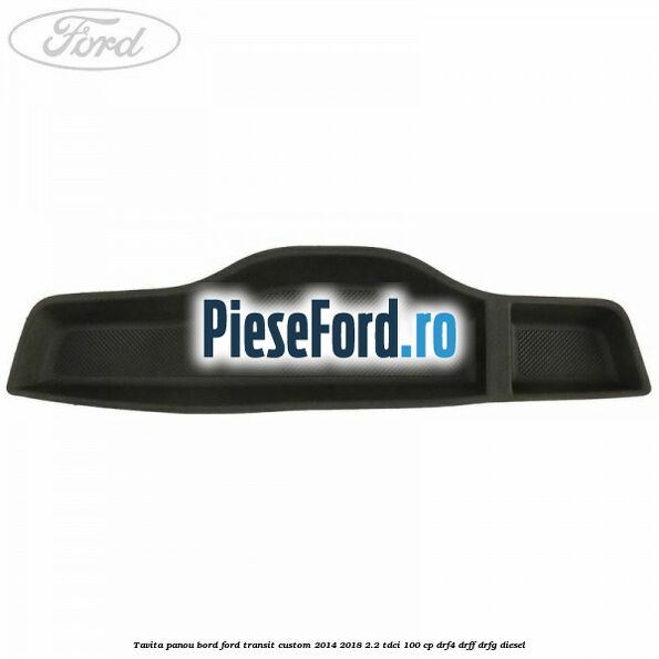 Tavita panou bord Ford Transit Custom 2014-2018 2.2 TDCi 100 cp Tavita panou bord Ford Transit Custom 2014-2018 2.2 TDCi 100 cp DRF4, DRFF, DRFG diesel