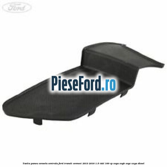 Tavita panou consola centrala Ford Transit Connect 2013-2018 1.5 TDCi 100 cp XVGA, XVGB, XVGC, XXGA diesel
