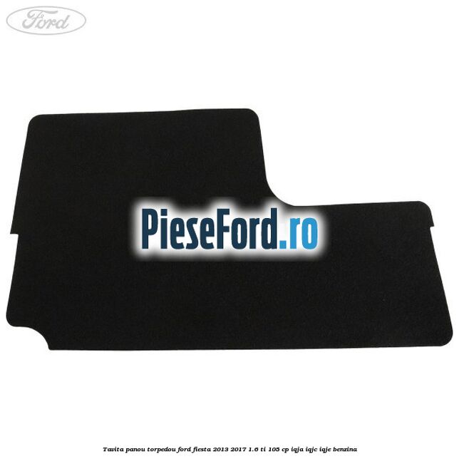 Tavita panou torpedou Ford Fiesta 2013-2017 1.6 Ti 105 cp IQJA, IQJC, IQJE benzina