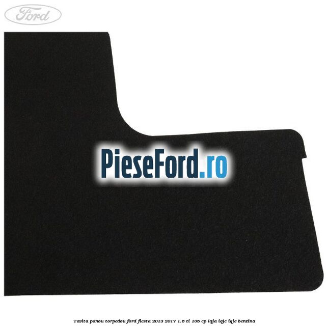 Tavita panou torpedou Ford Fiesta 2013-2017 1.6 Ti 105 cp IQJA, IQJC, IQJE benzina