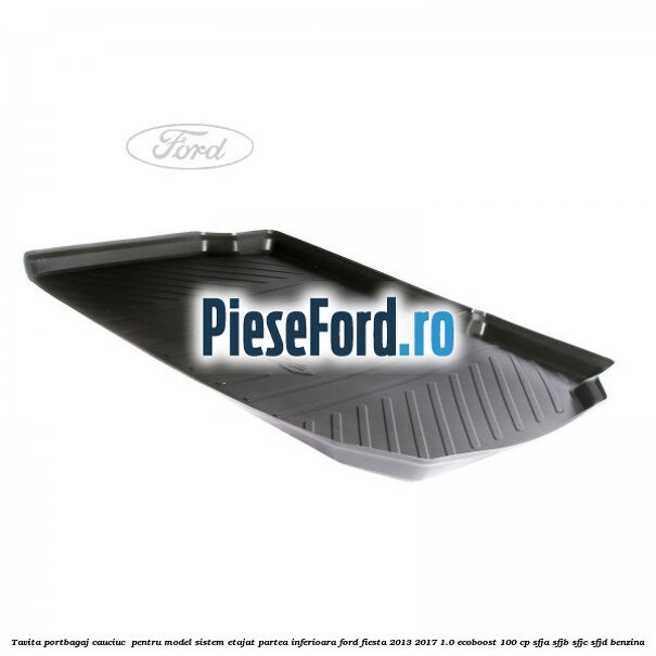 Tavita portbagaj, cauciuc pentru model sistem etajat partea inferioara Ford Fiesta 2013-2017 1.0 EcoBoost 100 cp Tavita portbagaj, cauciuc pentru model sistem etajat partea inferioara Ford Fiesta 2013-2017 1.0 EcoBoost 100 cp SFJA, SFJB, SFJC, SFJD benzina