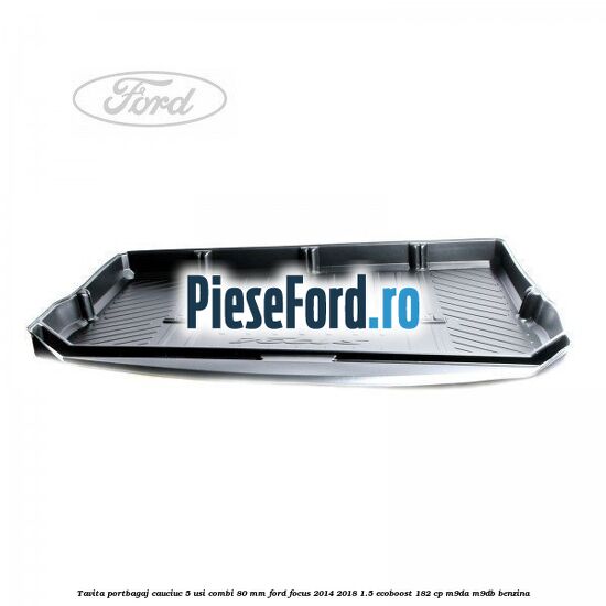 Tavita portbagaj, cauciuc 5 usi combi 80 mm Ford Focus 2014-2018 1.5 EcoBoost 182 cp M9DA, M9DB benzina