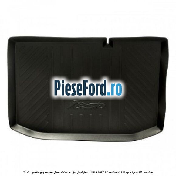 Tavita portbagaj, cauciuc fara sistem etajat Ford Fiesta 2013-2017 1.0 EcoBoost 125 cp Tavita portbagaj, cauciuc fara sistem etajat Ford Fiesta 2013-2017 1.0 EcoBoost 125 cp M1JE, M1JH benzina