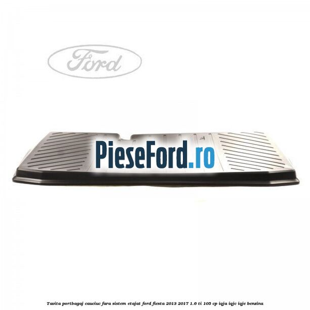 Tavita portbagaj, cauciuc fara sistem etajat Ford Fiesta 2013-2017 1.6 Ti 105 cp IQJA, IQJC, IQJE benzina