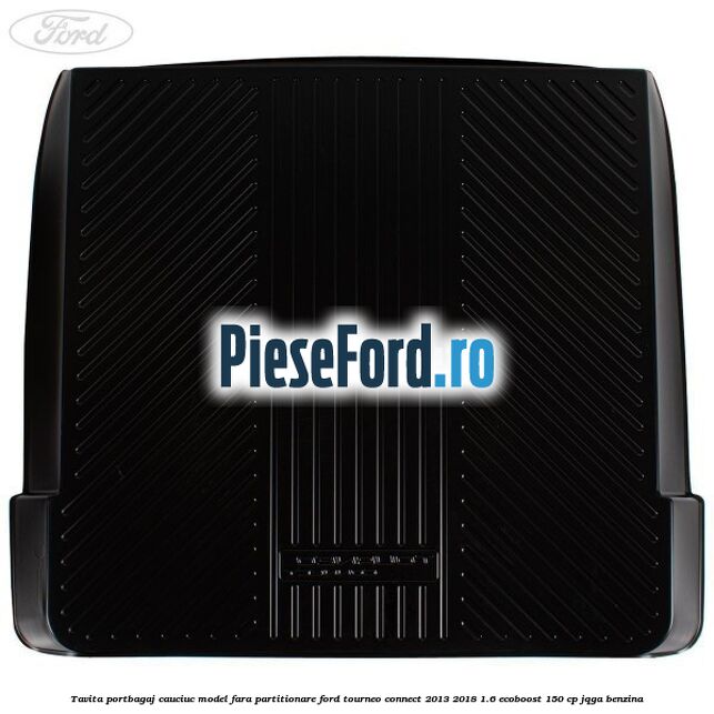 Tavita portbagaj, cauciuc model fara partitionare Ford Tourneo Connect 2013-2018 1.6 EcoBoost 150 cp Tavita portbagaj, cauciuc model fara partitionare Ford Tourneo Connect 2013-2018 1.6 EcoBoost 150 cp JQGA benzina