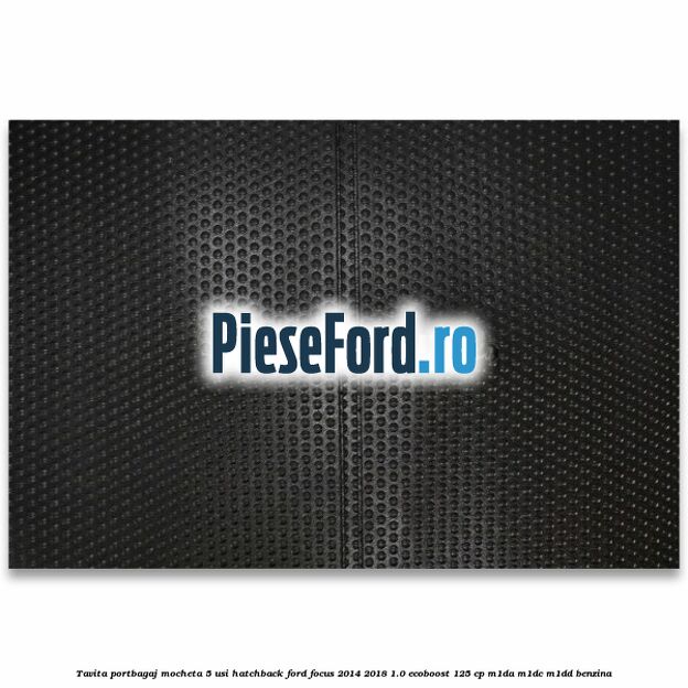 Tavita portbagaj mocheta 5 usi hatchback Ford Focus 2014-2018 1.0 EcoBoost 125 cp Tavita portbagaj mocheta 5 usi hatchback Ford Focus 2014-2018 1.0 EcoBoost 125 cp M1DA, M1DC, M1DD benzina