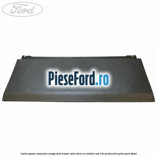 Tavita spatar scaun fata stanga Ford Transit 2014-2018 2.0 EcoBlue RWD 170 cp BLHA, BLRA, YNHA, YNR6 diesel