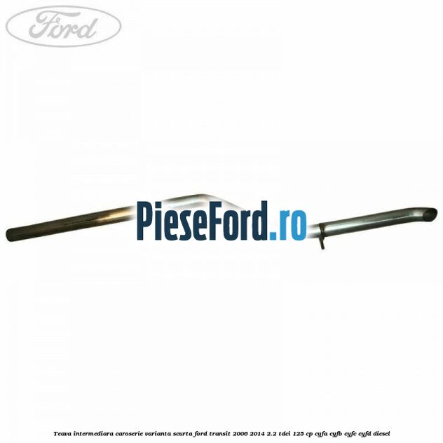 Teava intermediara caroserie varianta scurta Ford Transit 2006-2014 2.2 TDCi 125 cp CYFA, CYFB, CYFC, CYFD diesel