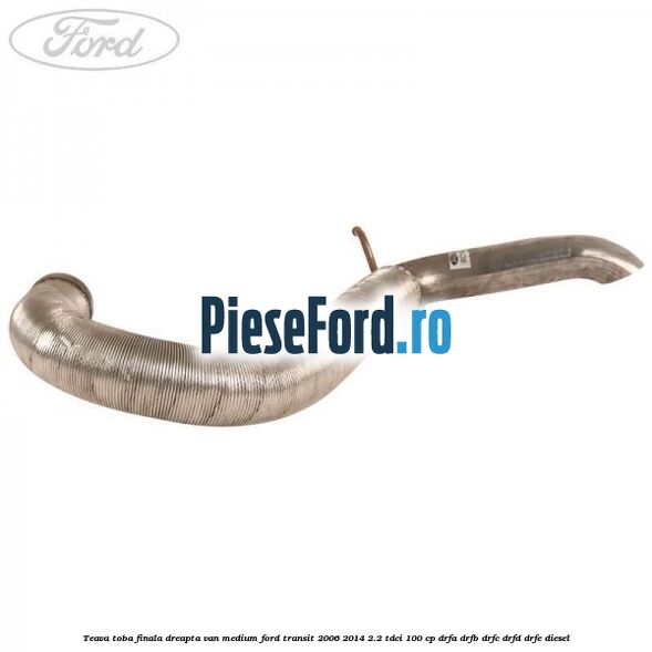 Teava toba finala dreapta VAN medium Ford Transit 2006-2014 2.2 TDCi 100 cp Teava toba finala dreapta VAN medium Ford Transit 2006-2014 2.2 TDCi 100 cp DRFA, DRFB, DRFC, DRFD, DRFE diesel