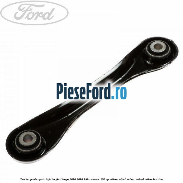 Tendon punte spate inferior Ford Kuga 2016-2018 1.5 EcoBoost 150 cp Tendon punte spate inferior Ford Kuga 2016-2018 1.5 EcoBoost 150 cp M8MA, M8MB, M8MC, M8MD, M8ME benzina