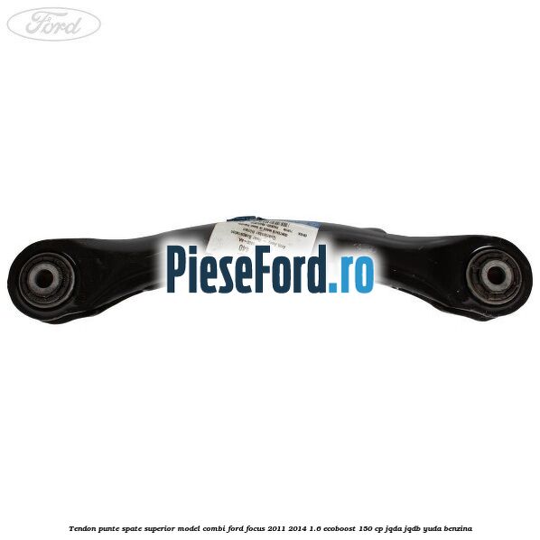 Tendon punte spate superior model combi Ford Focus 2011-2014 1.6 EcoBoost 150 cp JQDA, JQDB, YUDA benzina