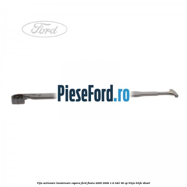 Tija actionare incuietoare capota Ford Fiesta 2005-2008 1.6 TDCi 90 cp HHJA, HHJB diesel