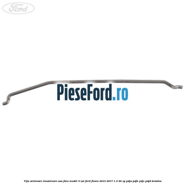 Tija actionare incuietoare usa fata model 3 usi Ford Fiesta 2013-2017 1.0 80 cp Tija actionare incuietoare usa fata model 3 usi Ford Fiesta 2013-2017 1.0 80 cp P4JA, P4JB, P4JC, P4JD benzina