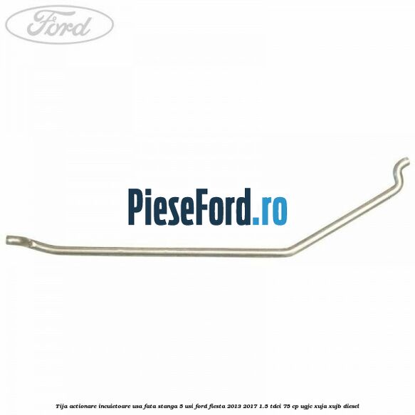 Tija actionare incuietoare usa fata stanga 5 usi Ford Fiesta 2013-2017 1.5 TDCi 75 cp UGJC, XUJA, XUJB diesel