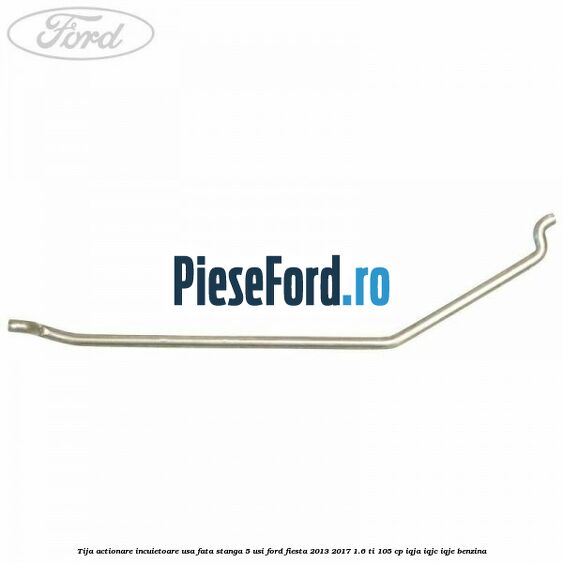 Tija actionare incuietoare usa fata stanga 5 usi Ford Fiesta 2013-2017 1.6 Ti 105 cp IQJA, IQJC, IQJE benzina
